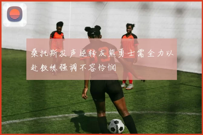 桑托斯发声逆转灰熊勇士需全力以赴教练强调不容怜悯