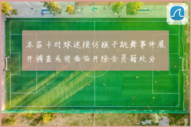 本菲卡对球迷模仿猴子跳舞事件展开调查或将面临开除会员籍处分