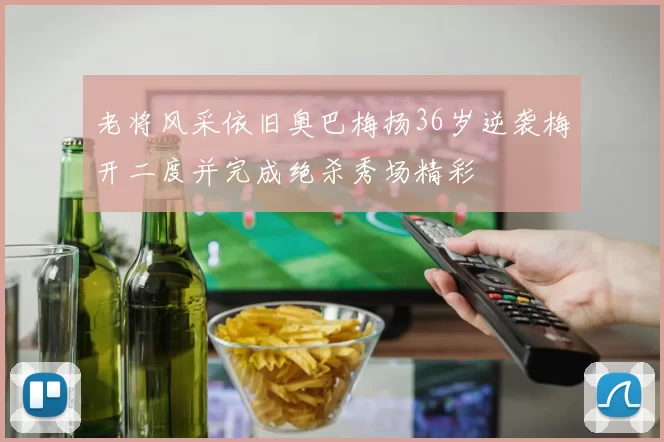 老将风采依旧奥巴梅扬36岁逆袭梅开二度并完成绝杀秀场精彩