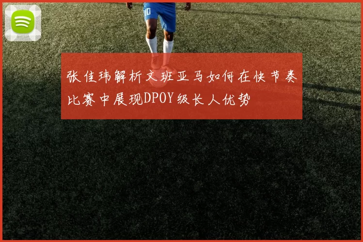 张佳玮解析文班亚马如何在快节奏比赛中展现DPOY级长人优势