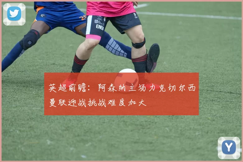 英超前瞻：阿森纳主场力克切尔西曼联迎战挑战难度加大