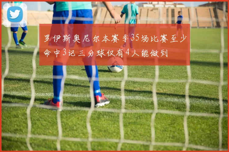 罗伊斯奥尼尔本赛季35场比赛至少命中3记三分球仅有4人能做到