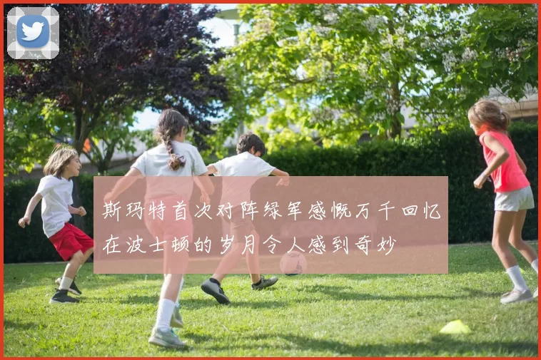 斯玛特首次对阵绿军感慨万千回忆在波士顿的岁月令人感到奇妙