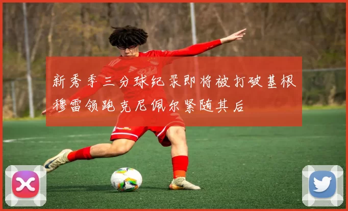 新秀季三分球纪录即将被打破基根穆雷领跑克尼佩尔紧随其后