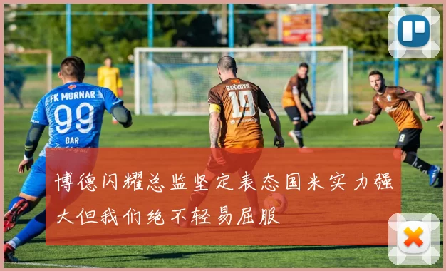博德闪耀总监坚定表态国米实力强大但我们绝不轻易屈服