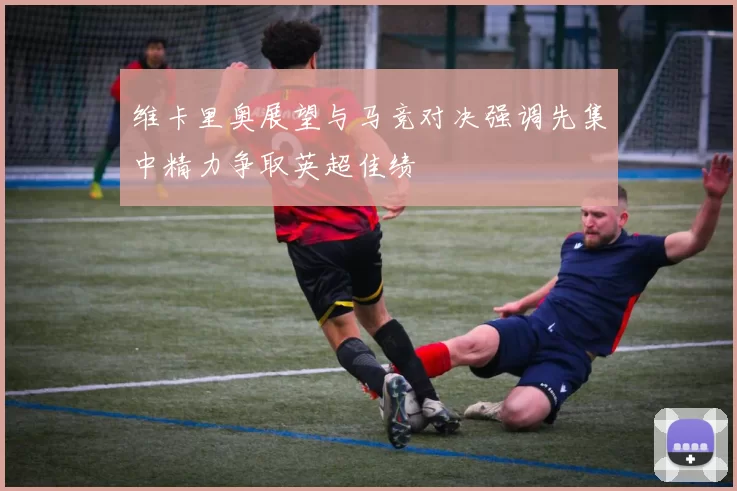 维卡里奥展望与马竞对决强调先集中精力争取英超佳绩