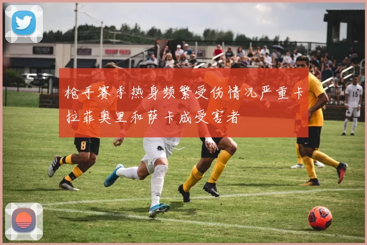 枪手赛季热身频繁受伤情况严重卡拉菲奥里和萨卡成受害者