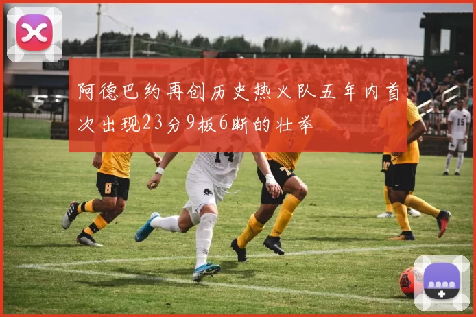 阿德巴约再创历史热火队五年内首次出现23分9板6断的壮举