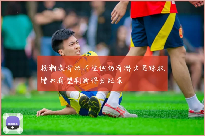 杨瀚森背部不适但仍有潜力若球权增加有望刷新得分纪录