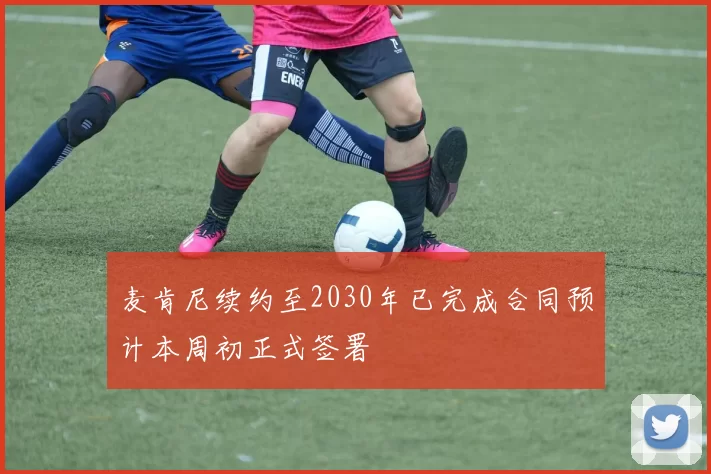 麦肯尼续约至2030年已完成合同预计本周初正式签署
