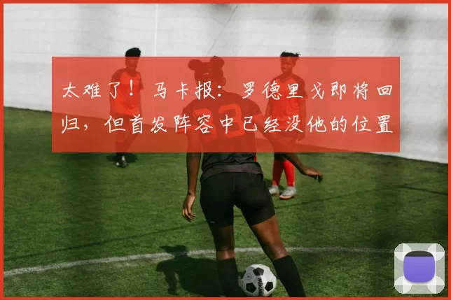 太难了！马卡报：罗德里戈即将回归，但首发阵容中已经没他的位置