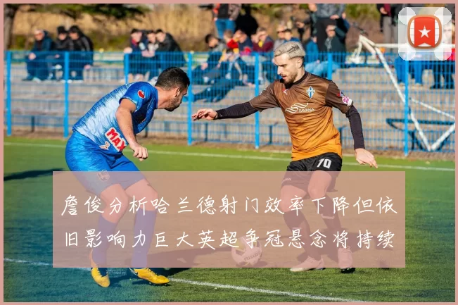 詹俊分析哈兰德射门效率下降但依旧影响力巨大英超争冠悬念将持续至五月