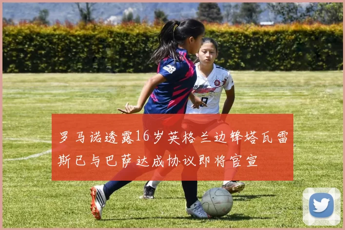罗马诺透露16岁英格兰边锋塔瓦雷斯已与巴萨达成协议即将官宣