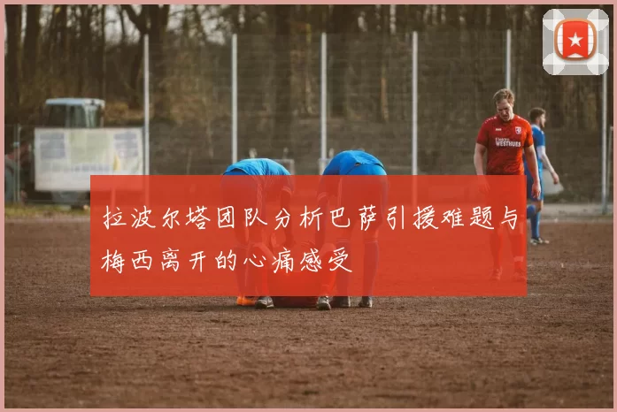 拉波尔塔团队分析巴萨引援难题与梅西离开的心痛感受