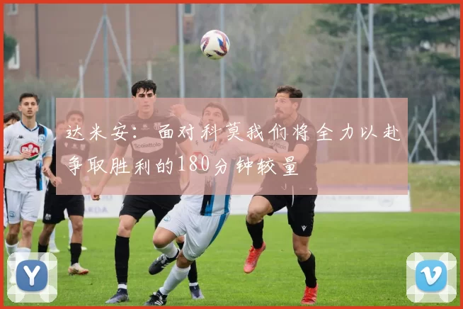 达米安：面对科莫我们将全力以赴争取胜利的180分钟较量