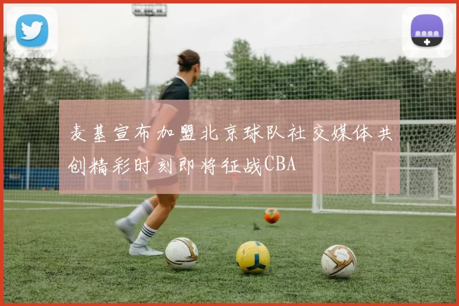 麦基宣布加盟北京球队社交媒体共创精彩时刻即将征战CBA