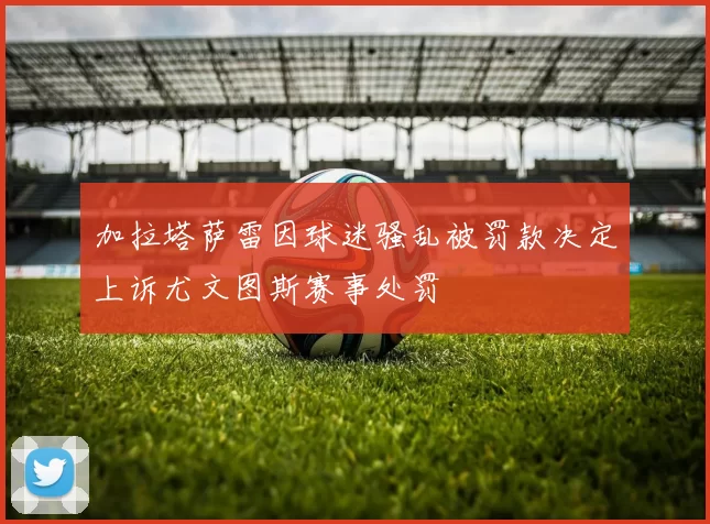 加拉塔萨雷因球迷骚乱被罚款决定上诉尤文图斯赛事处罚