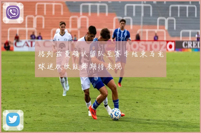 格列兹曼确认留队至赛季结束马竞球迷欢欣鼓舞期待表现