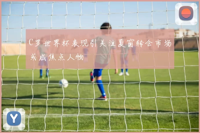 C罗世界杯表现引关注夏窗转会市场或成焦点人物